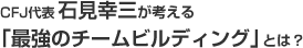 CFJ代表石見幸三が考える「最強のチームビルディング」とは？